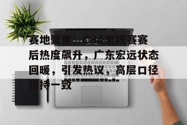 包含赛地聚焦：CBA常规赛赛后热度飙升，广东宏远状态回暖，引发热议，高层口径保持一致的词条
