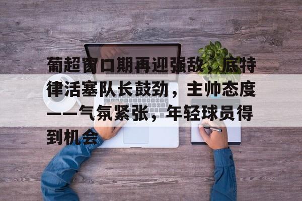 关于葡超窗口期再迎强敌，底特律活塞队长鼓劲，主帅态度——气氛紧张，年轻球员得到机会的信息-爱游戏网址